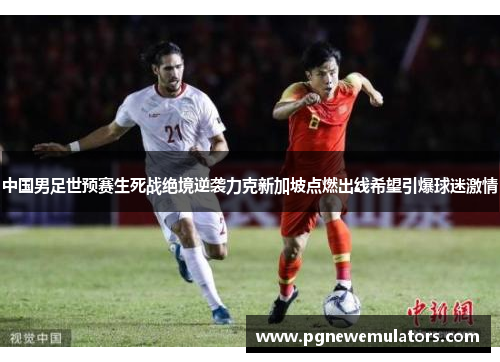 中国男足世预赛生死战绝境逆袭力克新加坡点燃出线希望引爆球迷激情 中国男足世预赛生死战绝境逆袭力克新加坡点燃出线希望引爆球迷激情