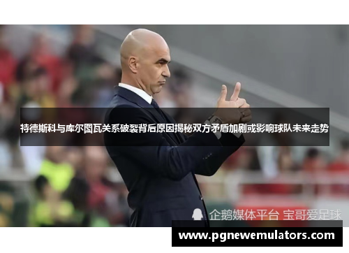 特德斯科与库尔图瓦关系破裂背后原因揭秘双方矛盾加剧或影响球队未来走势