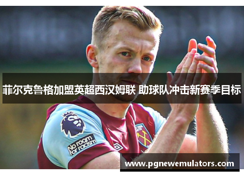 菲尔克鲁格加盟英超西汉姆联 助球队冲击新赛季目标 菲尔克鲁格加盟英超西汉姆联 助球队冲击新赛季目标