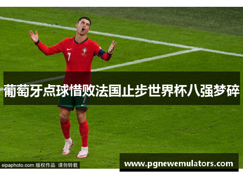 葡萄牙点球惜败法国止步世界杯八强梦碎 葡萄牙点球惜败法国止步世界杯八强梦碎