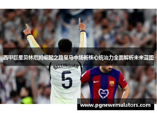 西甲巨星贝林厄姆崛起之路皇马中场新核心统治力全面解析未来蓝图 西甲巨星贝林厄姆崛起之路皇马中场新核心统治力全面解析未来蓝图