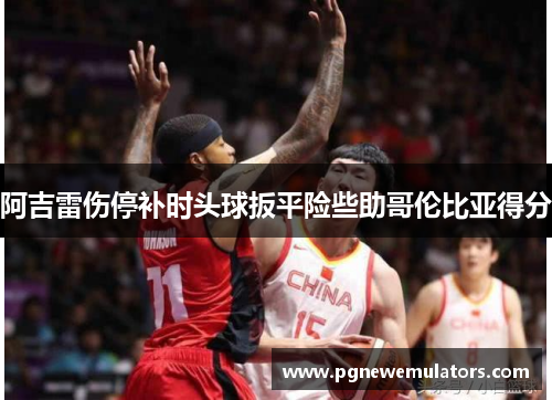 阿吉雷伤停补时头球扳平险些助哥伦比亚得分 阿吉雷伤停补时头球扳平险些助哥伦比亚得分