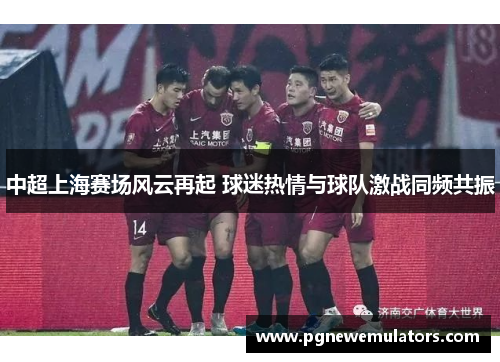 中超上海赛场风云再起 球迷热情与球队激战同频共振 中超上海赛场风云再起 球迷热情与球队激战同频共振