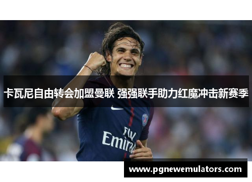 卡瓦尼自由转会加盟曼联 强强联手助力红魔冲击新赛季 卡瓦尼自由转会加盟曼联 强强联手助力红魔冲击新赛季