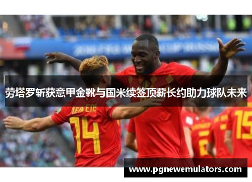 劳塔罗斩获意甲金靴与国米续签顶薪长约助力球队未来 劳塔罗斩获意甲金靴与国米续签顶薪长约助力球队未来