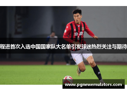 程进首次入选中国国家队大名单引发球迷热烈关注与期待