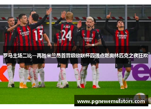 罗马主场二比一再胜米兰昂首晋级欧联杯四强点燃奥林匹克之夜狂欢