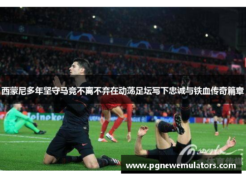 西蒙尼多年坚守马竞不离不弃在动荡足坛写下忠诚与铁血传奇篇章