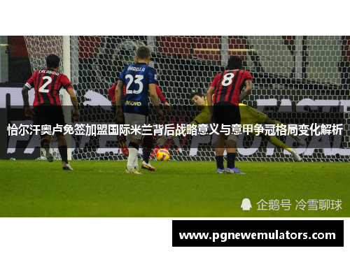 恰尔汗奥卢免签加盟国际米兰背后战略意义与意甲争冠格局变化解析