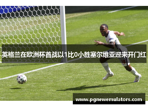 英格兰在欧洲杯首战以1比0小胜塞尔维亚迎来开门红 英格兰在欧洲杯首战以1比0小胜塞尔维亚迎来开门红