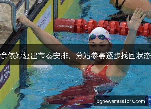 余依婷复出节奏安排,分站参赛逐步找回状态 余依婷复出节奏安排,分站参赛逐步找回状态