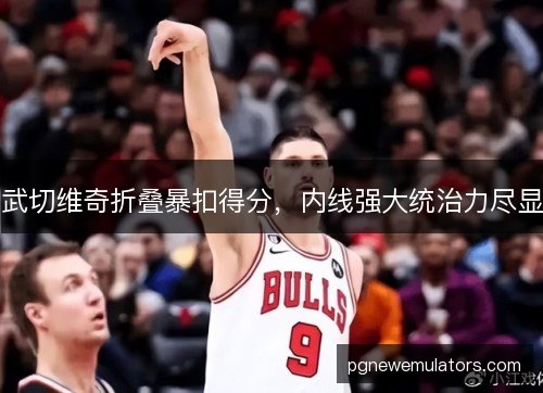 武切维奇折叠暴扣得分,内线强大统治力尽显 武切维奇折叠暴扣得分,内线强大统治力尽显