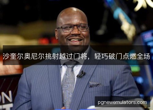 沙奎尔奥尼尔挑射越过门将,轻巧破门点燃全场 沙奎尔奥尼尔挑射越过门将,轻巧破门点燃全场