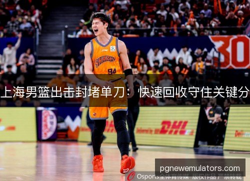 上海男篮出击封堵单刀:快速回收守住关键分 上海男篮出击封堵单刀:快速回收守住关键分