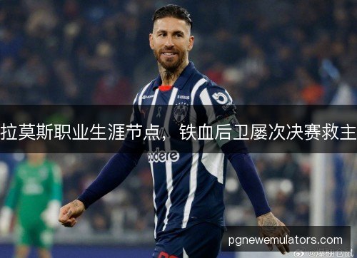 拉莫斯职业生涯节点,铁血后卫屡次决赛救主 拉莫斯职业生涯节点,铁血后卫屡次决赛救主