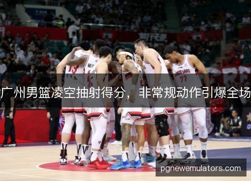 广州男篮凌空抽射得分，非常规动作引爆全场